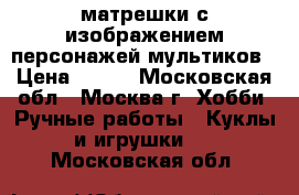 матрешки с изображением персонажей мультиков › Цена ­ 500 - Московская обл., Москва г. Хобби. Ручные работы » Куклы и игрушки   . Московская обл.